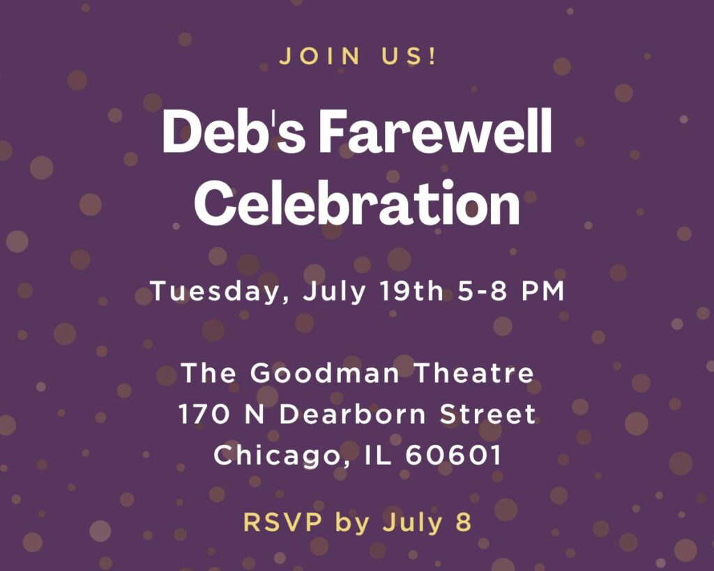 Join us for Deb's farewell celebration. On Tuesday, July 19th, 2022 from 5pm - 8pm at the Goodman Theatre, 170 N Dearborn Street, Chicago, IL, 60601, RSVP by July 8th.