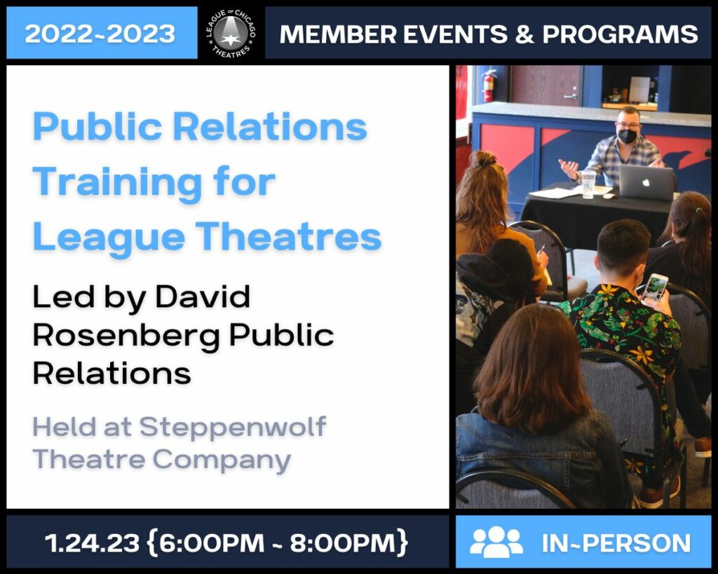 2022-2023 League of Chicago Theatres Member Events and Programs. Public relations training for league theatres, led by David Rosenberg Public Relations, Held at Steppenwolf Theatre Company on January 24th, 2023 from 6:00pm to 8:00pm. This is an in-person event.